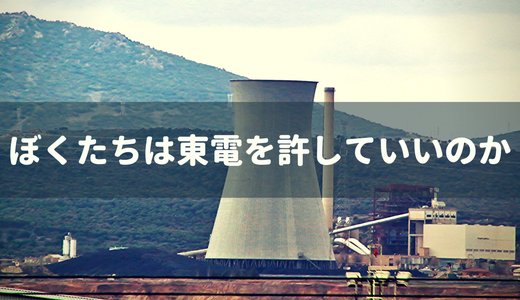 僕たちは東電を許していいのか